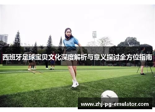 西班牙足球宝贝文化深度解析与意义探讨全方位指南