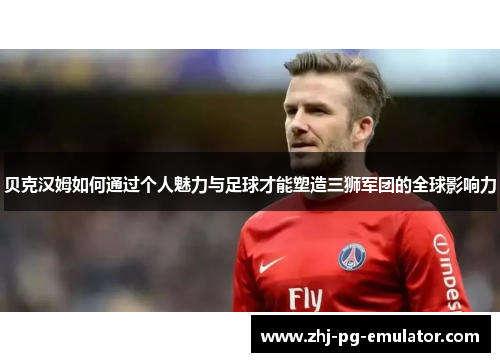 贝克汉姆如何通过个人魅力与足球才能塑造三狮军团的全球影响力 贝克汉姆如何通过个人魅力与足球才能塑造三狮军团的全球影响力