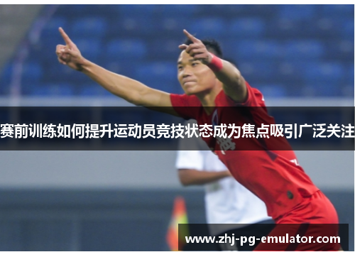 赛前训练如何提升运动员竞技状态成为焦点吸引广泛关注