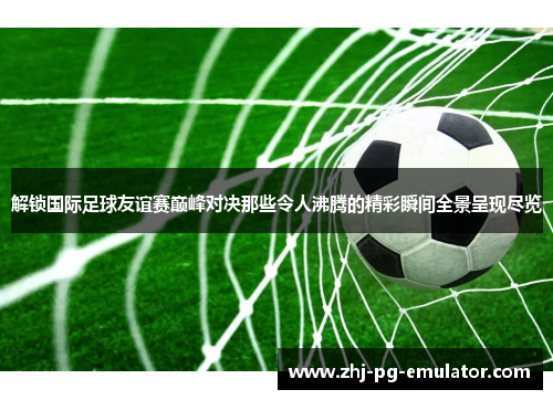 解锁国际足球友谊赛巅峰对决那些令人沸腾的精彩瞬间全景呈现尽览