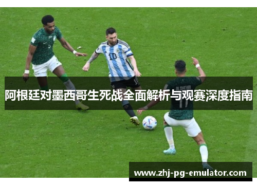 阿根廷对墨西哥生死战全面解析与观赛深度指南