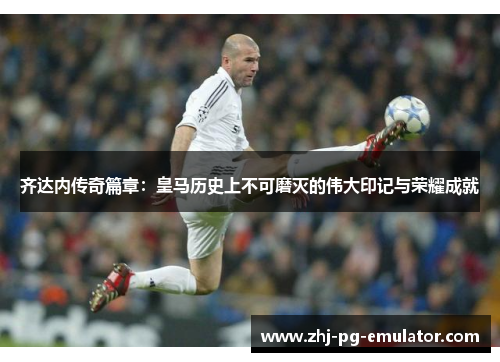 齐达内传奇篇章:皇马历史上不可磨灭的伟大印记与荣耀成就 齐达内传奇篇章:皇马历史上不可磨灭的伟大印记与荣耀成就