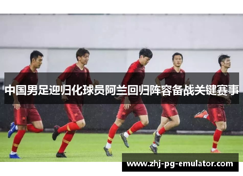 中国男足迎归化球员阿兰回归阵容备战关键赛事