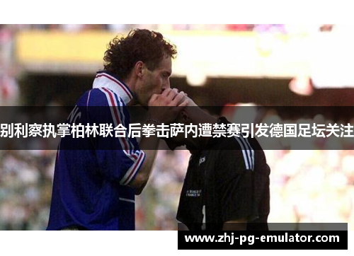 别利察执掌柏林联合后拳击萨内遭禁赛引发德国足坛关注 别利察执掌柏林联合后拳击萨内遭禁赛引发德国足坛关注