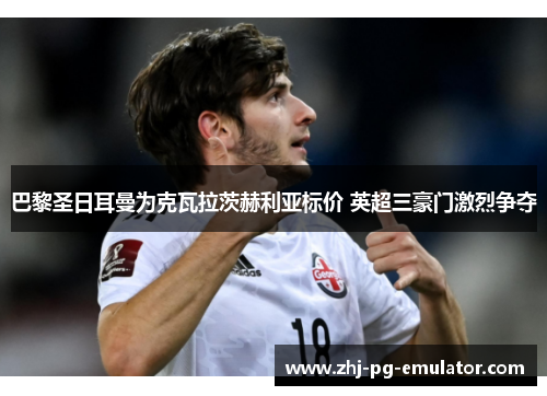 巴黎圣日耳曼为克瓦拉茨赫利亚标价 英超三豪门激烈争夺 巴黎圣日耳曼为克瓦拉茨赫利亚标价 英超三豪门激烈争夺