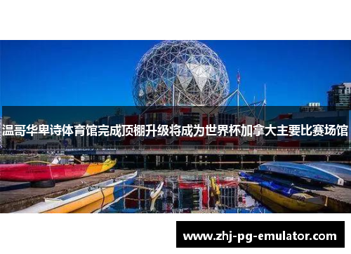 温哥华卑诗体育馆完成顶棚升级将成为世界杯加拿大主要比赛场馆