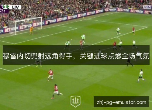 穆雷内切兜射远角得手,关键进球点燃全场气氛 穆雷内切兜射远角得手,关键进球点燃全场气氛