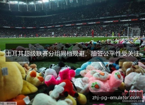 土耳其超级联赛分组同档规避，抽签公平性受关注